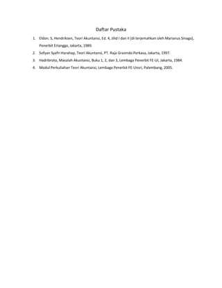 Daftar Pustaka 
1. Eldon. S, Hendriksen, Teori Akuntansi, Ed. 4, Jilid I dan II (di terjemahkan oleh Marianus Sinaga), 
Penerbit Erlangga, Jakarta, 1989. 
2. Sofyan Syafri Harahap, Teori Akuntansi, PT. Raja Grasindo Perkasa, Jakarta, 1997. 
3. Hadribroto, Masalah Akuntansi, Buku 1, 2, dan 3, Lembaga Penerbit FE-UI, Jakarta, 1984. 
4. Modul Perkuliahan Teori Akuntansi, Lembaga Penerbit FE-Unsri, Palembang, 2005. 
