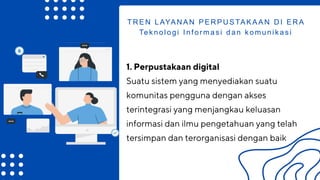 1. Perpustakaan digital
Suatu sistem yang menyediakan suatu
komunitas pengguna dengan akses
terintegrasi yang menjangkau keluasan
informasi dan ilmu pengetahuan yang telah
tersimpan dan terorganisasi dengan baik
TREN LAYANAN PERPUSTAKAAN DI ERA
Teknologi Informasi dan komunikasi
 