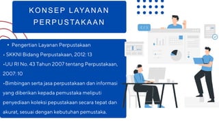 KONSEP LAYANAN
PERPUSTAKAAN
• Pengertian Layanan Perpustakaan
• SKKNI Bidang Perpustakaan, 2012: 13
•UU RI No. 43 Tahun 2007 tentang Perpustakaan,
2007: 10
•Bimbingan serta jasa perpustakaan dan informasi
yang diberikan kepada pemustaka meliputi
penyediaan koleksi pepustakaan secara tepat dan
akurat, sesuai dengan kebutuhan pemustaka.
 