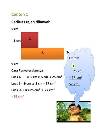 Contoh 1
Cariluas rajah dibawah
5 cm


 5 cm      A


                    B               3cm
                                     Emmm….
9 cm
                                          1
Cara Penyelesaiannya                      25 cm²
Luas A     = 5 cm x 5 cm = 25 cm²    + 27 cm²
Luas B= 9 cm x 3 cm = 27 cm²         52 cm²
Luas A + B = 25 cm² + 27 cm²
= 52 cm²
 