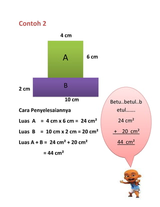Contoh 2
                4 cm



                 A           6 cm




2 cm
                  B
                     10 cm          Betu..betul..b
Cara Penyelesaiannya                  etul…….
Luas A = 4 cm x 6 cm = 24 cm²          24 cm²
Luas B = 10 cm x 2 cm = 20 cm²       + 20 cm²
Luas A + B = 24 cm² + 20 cm²           44 cm²
          = 44 cm²
 