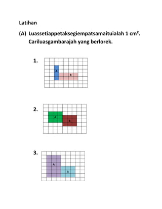 Latihan
(A) Luassetiappetaksegiempatsamaituialah 1 cm².
    Cariluasgambarajah yang berlorek.


     1.
                 A
                         B




     2.
             A
                     B




     3.
             A

                     B
 