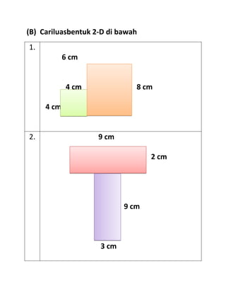 (B) Cariluasbentuk 2-D di bawah
1.
            6 cm


            4 cm              8 cm

     4 cm


2.                  9 cm

                                  2 cm




                           9 cm



                    3 cm
 