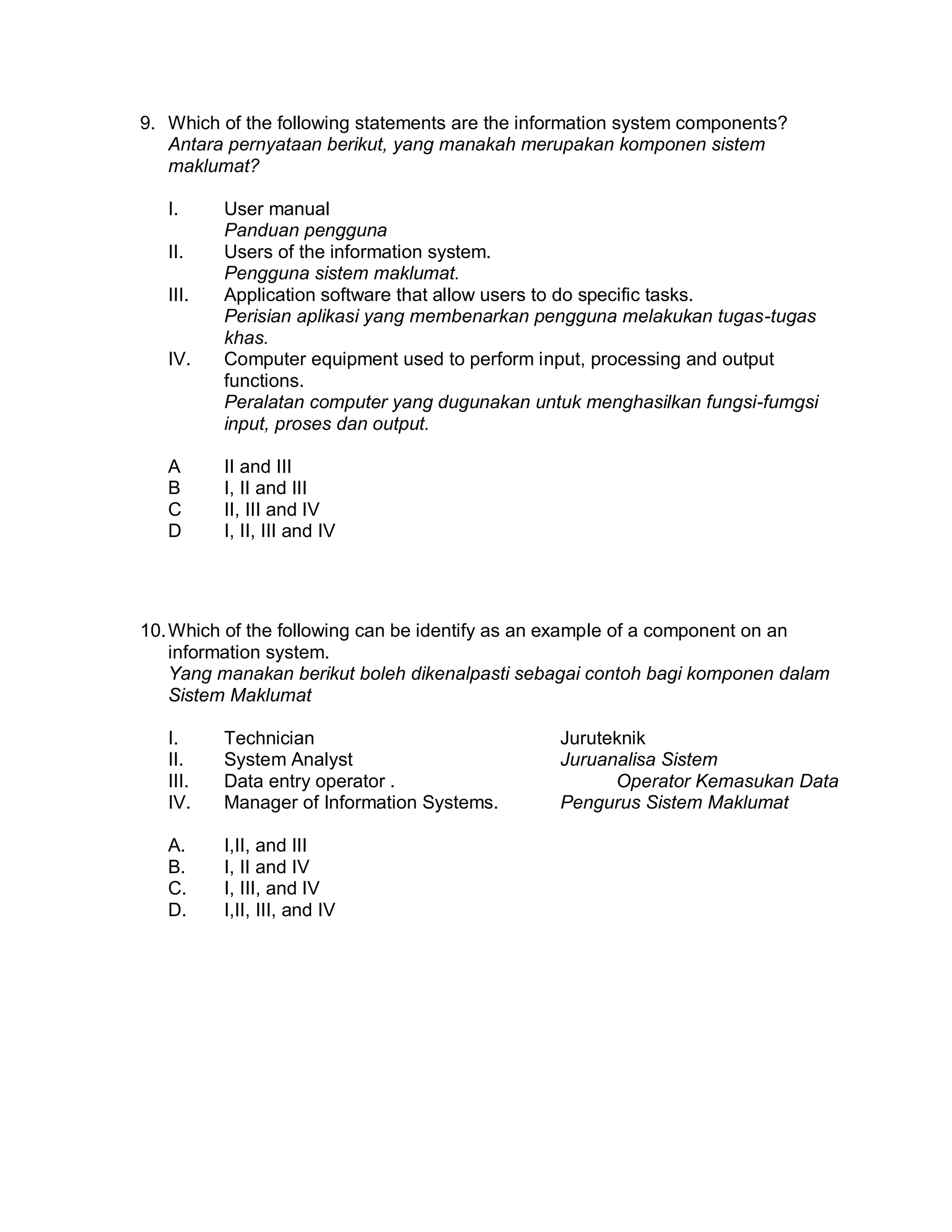 9. Which of the following statements are the information system components?
Antara pernyataan berikut, yang manakah merupakan komponen sistem
maklumat?
I.
II.
III.

IV.

A
B
C
D

User manual
Panduan pengguna
Users of the information system.
Pengguna sistem maklumat.
Application software that allow users to do specific tasks.
Perisian aplikasi yang membenarkan pengguna melakukan tugas-tugas
khas.
Computer equipment used to perform input, processing and output
functions.
Peralatan computer yang dugunakan untuk menghasilkan fungsi-fumgsi
input, proses dan output.
II and III
I, II and III
II, III and IV
I, II, III and IV

10. Which of the following can be identify as an example of a component on an
information system.
Yang manakan berikut boleh dikenalpasti sebagai contoh bagi komponen dalam
Sistem Maklumat
I.
II.
III.
IV.

Technician
System Analyst
Data entry operator .
Manager of Information Systems.

A.
B.
C.
D.

I,II, and III
I, II and IV
I, III, and IV
I,II, III, and IV

Juruteknik
Juruanalisa Sistem
Operator Kemasukan Data
Pengurus Sistem Maklumat

 
