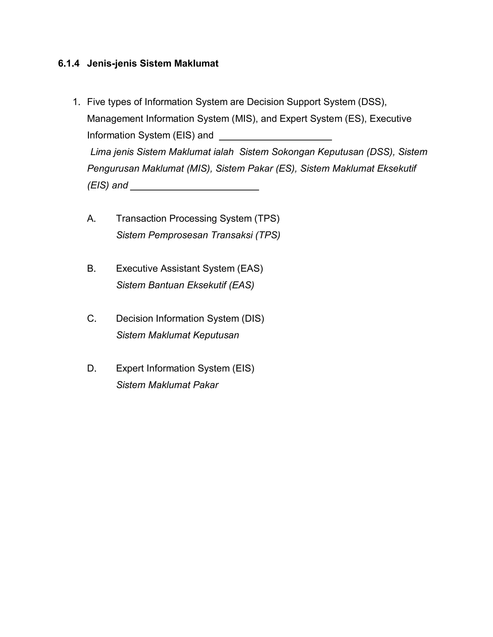 6.1.4 Jenis-jenis Sistem Maklumat

1. Five types of Information System are Decision Support System (DSS),
Management Information System (MIS), and Expert System (ES), Executive
Information System (EIS) and _____________________
Lima jenis Sistem Maklumat ialah Sistem Sokongan Keputusan (DSS), Sistem
Pengurusan Maklumat (MIS), Sistem Pakar (ES), Sistem Maklumat Eksekutif
(EIS) and ________________________

A.

Transaction Processing System (TPS)
Sistem Pemprosesan Transaksi (TPS)

B.

Executive Assistant System (EAS)
Sistem Bantuan Eksekutif (EAS)

C.

Decision Information System (DIS)
Sistem Maklumat Keputusan

D.

Expert Information System (EIS)
Sistem Maklumat Pakar

 