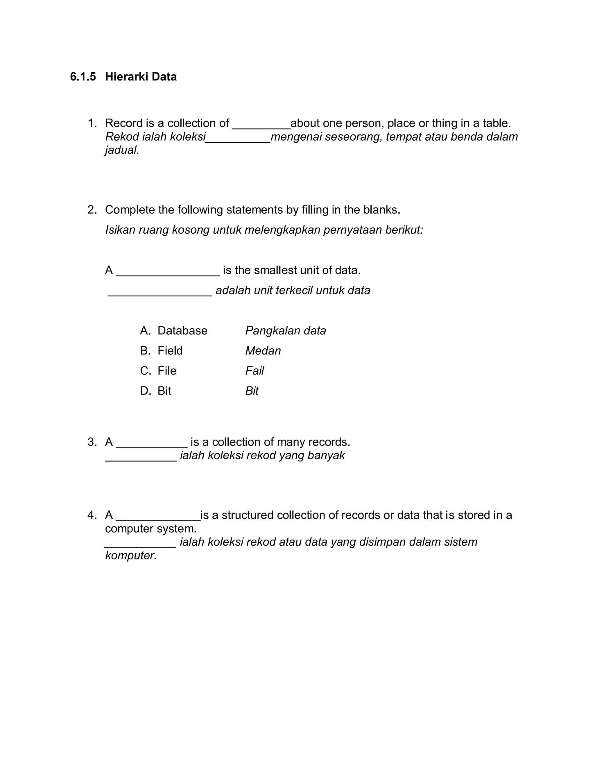 6.1.5 Hierarki Data

1. Record is a collection of _________about one person, place or thing in a table.
Rekod ialah koleksi__________mengenai seseorang, tempat atau benda dalam
jadual.

2. Complete the following statements by filling in the blanks.
Isikan ruang kosong untuk melengkapkan pernyataan berikut:

A ________________ is the smallest unit of data.
________________ adalah unit terkecil untuk data

A. Database

Pangkalan data

B. Field

Medan

C. File

Fail

D. Bit

Bit

3. A ___________ is a collection of many records.
___________ ialah koleksi rekod yang banyak

4. A _____________is a structured collection of records or data that is stored in a
computer system.
___________ ialah koleksi rekod atau data yang disimpan dalam sistem
komputer.

 