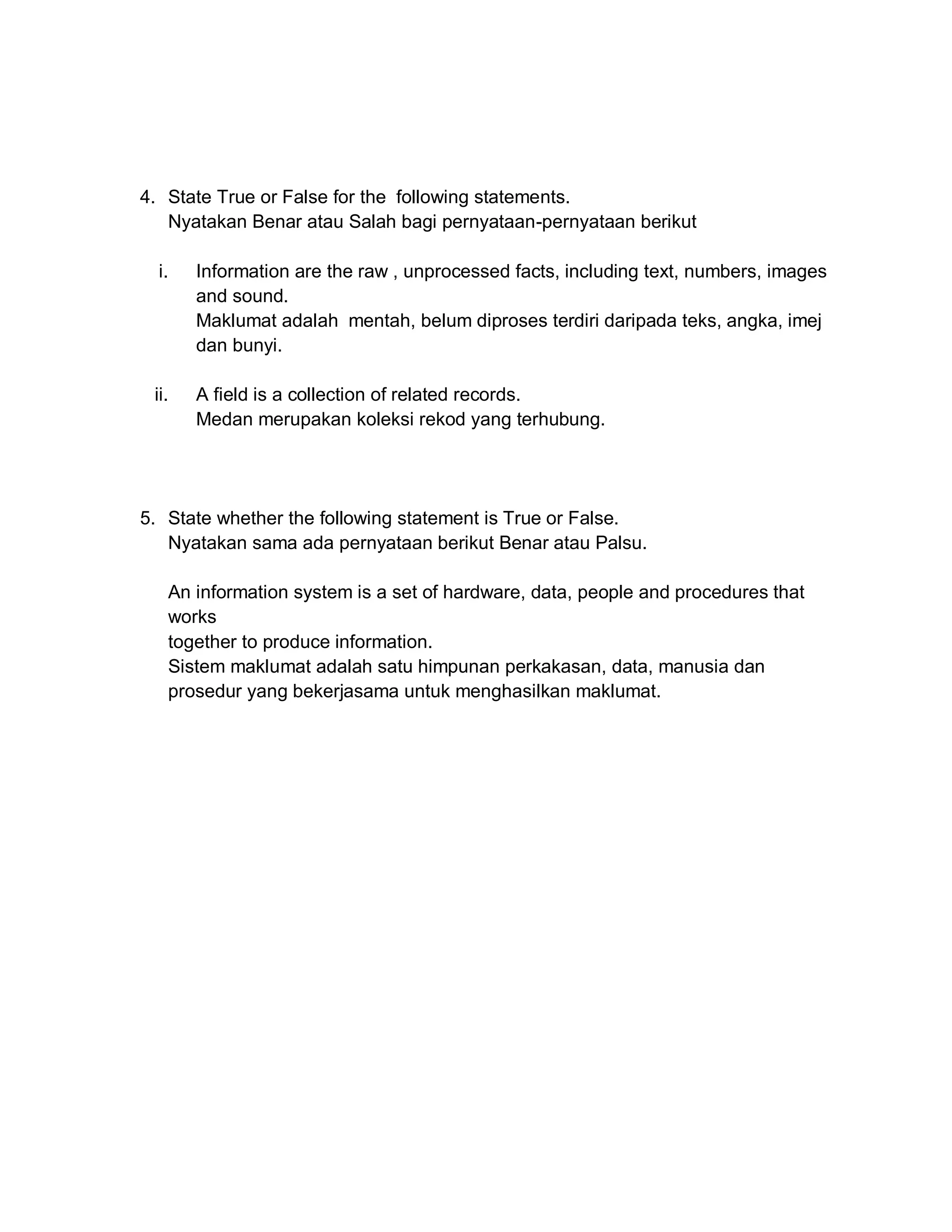 4. State True or False for the following statements.
Nyatakan Benar atau Salah bagi pernyataan-pernyataan berikut
i.

Information are the raw , unprocessed facts, including text, numbers, images
and sound.
Maklumat adalah mentah, belum diproses terdiri daripada teks, angka, imej
dan bunyi.

ii.

A field is a collection of related records.
Medan merupakan koleksi rekod yang terhubung.

5. State whether the following statement is True or False.
Nyatakan sama ada pernyataan berikut Benar atau Palsu.
An information system is a set of hardware, data, people and procedures that
works
together to produce information.
Sistem maklumat adalah satu himpunan perkakasan, data, manusia dan
prosedur yang bekerjasama untuk menghasilkan maklumat.

 