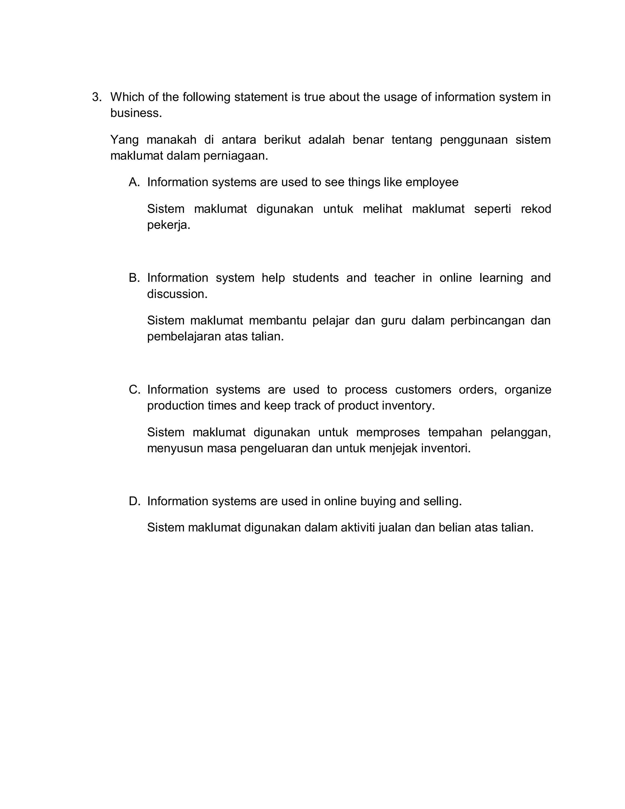 3. Which of the following statement is true about the usage of information system in
business.
Yang manakah di antara berikut adalah benar tentang penggunaan sistem
maklumat dalam perniagaan.
A. Information systems are used to see things like employee
Sistem maklumat digunakan untuk melihat maklumat seperti rekod
pekerja.

B. Information system help students and teacher in online learning and
discussion.
Sistem maklumat membantu pelajar dan guru dalam perbincangan dan
pembelajaran atas talian.

C. Information systems are used to process customers orders, organize
production times and keep track of product inventory.
Sistem maklumat digunakan untuk memproses tempahan pelanggan,
menyusun masa pengeluaran dan untuk menjejak inventori.

D. Information systems are used in online buying and selling.
Sistem maklumat digunakan dalam aktiviti jualan dan belian atas talian.

 