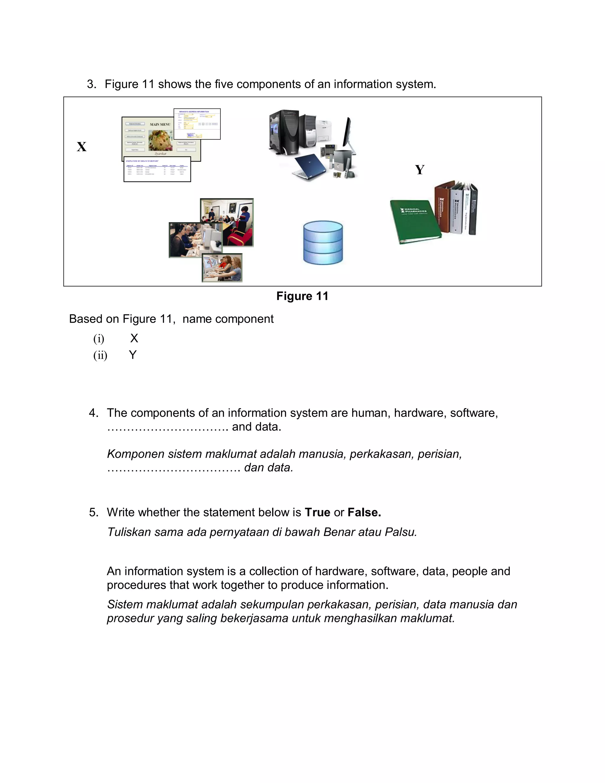 3. Figure 11 shows the five components of an information system.

X
Y

Figure 11
Based on Figure 11, name component
(i)
(ii)

X
Y

4. The components of an information system are human, hardware, software,
…………………………. and data.
Komponen sistem maklumat adalah manusia, perkakasan, perisian,
……………………………. dan data.

5. Write whether the statement below is True or False.
Tuliskan sama ada pernyataan di bawah Benar atau Palsu.
An information system is a collection of hardware, software, data, people and
procedures that work together to produce information.
Sistem maklumat adalah sekumpulan perkakasan, perisian, data manusia dan
prosedur yang saling bekerjasama untuk menghasilkan maklumat.

 
