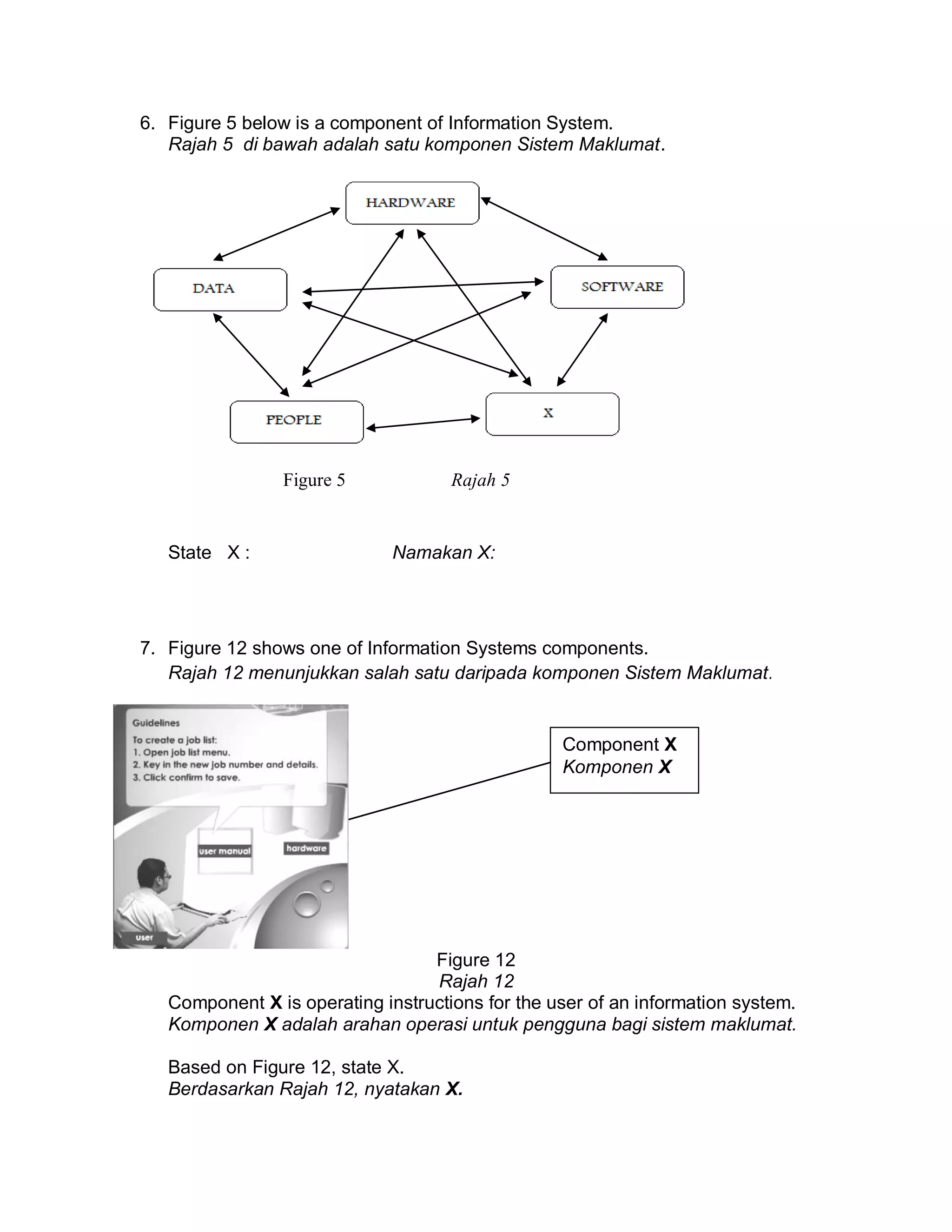 6. Figure 5 below is a component of Information System.
Rajah 5 di bawah adalah satu komponen Sistem Maklumat.

Figure 5

State X :

Rajah 5

Namakan X:

7. Figure 12 shows one of Information Systems components.
Rajah 12 menunjukkan salah satu daripada komponen Sistem Maklumat.

Component X
Komponen X

Figure 12
Rajah 12
Component X is operating instructions for the user of an information system.
Komponen X adalah arahan operasi untuk pengguna bagi sistem maklumat.
Based on Figure 12, state X.
Berdasarkan Rajah 12, nyatakan X.

 