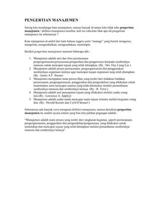 PENGERTIAN MANAJEMEN
Sering kita mendengar kata manajemen, namun banyak di antara kita tidak tahu pengertian
manajemen / definisi manajemen tersebut, kali ini coba kita lihat apa sih pengertian
manajemen itu sebenarnya ?
Kata manajemen di ambil dari kata bahasa inggris yaitu “manage” yang berarti mengurus,
mengelola, mengendalikan, mengusahakan, memimpin.
Berikut pengertian manajemen menurut beberapa ahli :
1. Manajemen adalah seni dan ilmu perencanaan
pengorganisasian,penyusunan,pengarahan dan pengawasan daripada sumberdaya
manusia untuk mencapai tujuan yang telah ditetapkan. (By : Drs. Oey Liang Lee )
2. Manajemen adalah proses perencanaan, pengorganisasian dan penggunakan
sumberdaya organisasi lainnya agar mencapai tujuan organisasi tang telah ditetapkan.
(By : James A.F. Stoner)
3. Manajemen merupakan suatu proses khas yang terdiri dari tindakan-tindakan
perencanaan, pengorganisasian, penggerakan dan pengendalian yang dilakukan untuk
menentukan serta mencapai sasaran yang telah ditentukan melalui pemanfaatan
sumberdaya manusia dan sumberdaya lainnya. (By : R. Terry )
4. Manajemen adalah seni pencapaian tujuan yang dilakukan melalui usaha orang
lain.(By : Lawrence A. Appley)
5. Manajemen adalah usaha untuk mencapai suatu tujuan tertentu melalui kegiatan orang
lain. (By : Horold Koontz dan Cyril O’donnel )
Sebenarnya ada banyak versi mengenai definisi manajemen, namun demikian pengertian
manajemen itu sendiri secara umum yang bisa kita jadikan pegangan adalah :
“Manajemen adalah suatu proses yang terdiri dari rangkaian kegiatan, seperti perencanaan,
pengorganisasian, penggerakan dan pengendalian/pengawasan, yang dilakukan untuk
menetukan dan mencapai tujuan yang telah ditetapkan melalui pemanfaatan sumberdaya
manusia dan sumberdaya lainnya”
 