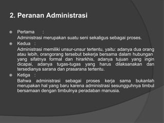 2. Peranan Administrasi
⦿ Pertama :
Administrasi merupakan suatu seni sekaligus sebagai proses.
⦿ Kedua :
Administrasi memiliki unsur-unsur tertentu, yaitu: adanya dua orang
atau lebih, orangorang tersebut bekerja bersama dalam hubungan
yang sifatnya formal dan hirarkhis, adanya tujuan yang ingin
dicapai, adanya tugas-tugas yang harus dilaksanakan dan
tersedianya sarana dan prasarana tertentu.
⦿ Ketiga :
Bahwa administrasi sebagai proses kerja sama bukanlah
merupakan hal yang baru karena administrasi sesungguhnya timbul
bersamaan dengan timbulnya peradaban manusia.
 