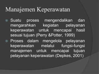 Manajemen Keperawatan
⦿ Suatu proses mengendalikan dan
mengarahkan kegiatan pelayanan
keperawatan untuk mencapai hasil
sesuai tujuan (Perry &Potter, 1999)
⦿ Proses dalam mengelola pelayanan
keperawatan melalui fungsi-fungsi
manajemen untuk mencapai tujuan
pelayanan keperawatan (Depkes, 2001)
 