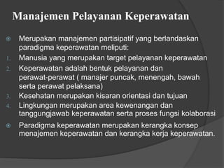 Manajemen Pelayanan Keperawatan
⦿ Merupakan manajemen partisipatif yang berlandaskan
paradigma keperawatan meliputi:
1. Manusia yang merupakan target pelayanan keperawatan
2. Keperawatan adalah bentuk pelayanan dan
perawat-perawat ( manajer puncak, menengah, bawah
serta perawat pelaksana)
3. Kesehatan merupakan kisaran orientasi dan tujuan
4. Lingkungan merupakan area kewenangan dan
tanggungjawab keperawatan serta proses fungsi kolaborasi
⦿ Paradigma keperawatan merupakan kerangka konsep
menajemen keperawatan dan kerangka kerja keperawatan.
 