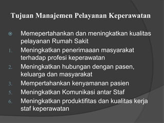 Tujuan Manajemen Pelayanan Keperawatan
⦿ Memepertahankan dan meningkatkan kualitas
pelayanan Rumah Sakit
1. Meningkatkan penerimaaan masyarakat
terhadap profesi keperawatan
2. Meningkatkan hubungan dengan pasen,
keluarga dan masyarakat
3. Mempertahankan kenyamanan pasien
5. Meningkatkan Komunikasi antar Staf
6. Meningkatkan produktifitas dan kualitas kerja
staf keperawatan
 