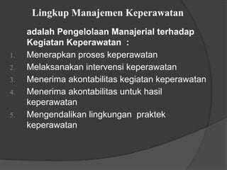 Lingkup Manajemen Keperawatan
adalah Pengelolaan Manajerial terhadap
Kegiatan Keperawatan :
1. Menerapkan proses keperawatan
2. Melaksanakan intervensi keperawatan
3. Menerima akontabilitas kegiatan keperawatan
4. Menerima akontabilitas untuk hasil
keperawatan
5. Mengendalikan lingkungan praktek
keperawatan
 