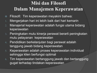 Misi dan Filosofi
Dalam Manajemen Keperawatan
⦿ Filosofi: Tim keperawatan meyakini bahwa:
1. Mengerjakan hari ini lebih baik dari hari kemarin
2. Manajerial keperawatan adalah fungsi utama bidang
keperawatan
3. Peningkatan mutu kinerja perawat berarti peningkatan
mutu pelayanan keperawatan
4. Pendidikan berkelanjutan bagi perawat adalah
tanggung jawab bidang keperawatan
5. Keperawatan adalah proses keperawatan individual
sehingga klien berfungsi optimal
6. Tim keperawatan bertanggung jawab dan bertanggung
gugat terhadap tindakan keperawatan
 