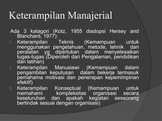 Keterampilan Manajerial
Ada 3 katagori (Kotz, 1955 diadopsi Hersey and
Blanchard, 1977):
1. Keterampilan Teknis (Kemampuan untuk
menggunakan pengetahuan, metode, tehnik dan
peralatan yg diperlukan dalam menyelesaikan
tugas-tugas (Diperoleh dari Pengalaman, pendidikan
dan latihan)
2. Keterampilan Manusiawi (Kemampuan dalam
pengambilan keputusan dalam bekerja termasuk
pemahama motivasi dan penerapan kepemimpinan
efektif)
3. Keterampilan Konseptual (Kemampuan untuk
memahami kompleksitas organisasi secara
keseluruhan dan apakah kegiatan seseorang
bertindak sesuai dengan organisasi)
 