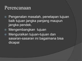 Perencanaan
⦿ Pengenalan masalah, penetapan tujuan
baik tujuan jangka panjang maupun
jangka pendek.
⦿ Mengembangkan tujuan
⦿ Menguraikan tujuan-tujuan dan
sasaran-sasaran ini bagaimana bisa
dicapai
 