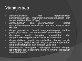 Manajemen
⦿ Memperkenalkan dan merencanakan,
mengorganisasikan, memimpin,mengkoordinasikan dan
mengendalikan (Henry Fayol)
⦿ Memperkirakan dan merencanakan berarti
mempertimbangkan masa depan dan menyusun rencana
aktivitas
⦿ Mengorganisasikan berarti mengembangkan struktur
ganda yaitu materi dan manusia dari suatu usaha
⦿ Memimpin berarti mengikat, menyatukan dan
menyelaraskansegala bentuk aktivitas dan usaha.
⦿ Mengendalikan berarti memperhatikan bahwa segala
sesuatu yang terjadi sesuai dengan peraturan-peraturan
yang telah ditetapkan dan tuntutan yang ada
⦿ “Kemampuan manajerial meningkat sejalan dengan
kepentingan saat seseorang menaiki jenjang kedudukan
yang lebih tinggi”
 