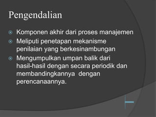 Pengendalian
⦿ Komponen akhir dari proses manajemen
⦿ Meliputi penetapan mekanisme
penilaian yang berkesinambungan
⦿ Mengumpulkan umpan balik dari
hasil-hasil dengan secara periodik dan
membandingkannya dengan
perencanaannya.
 