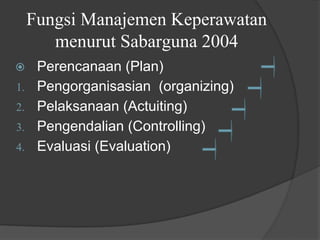 Fungsi Manajemen Keperawatan
menurut Sabarguna 2004
⦿ Perencanaan (Plan)
1. Pengorganisasian (organizing)
2. Pelaksanaan (Actuiting)
3. Pengendalian (Controlling)
4. Evaluasi (Evaluation)
 