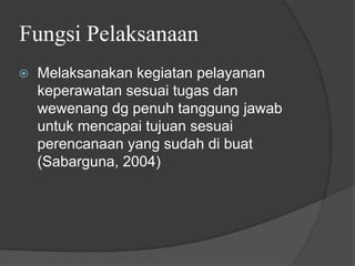 Fungsi Pelaksanaan
⦿ Melaksanakan kegiatan pelayanan
keperawatan sesuai tugas dan
wewenang dg penuh tanggung jawab
untuk mencapai tujuan sesuai
perencanaan yang sudah di buat
(Sabarguna, 2004)
 
