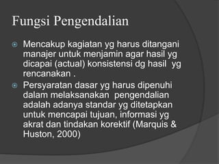 Fungsi Pengendalian
⦿ Mencakup kagiatan yg harus ditangani
manajer untuk menjamin agar hasil yg
dicapai (actual) konsistensi dg hasil yg
rencanakan .
⦿ Persyaratan dasar yg harus dipenuhi
dalam melaksanakan pengendalian
adalah adanya standar yg ditetapkan
untuk mencapai tujuan, informasi yg
akrat dan tindakan korektif (Marquis &
Huston, 2000)
 