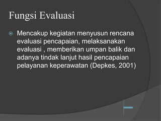 Fungsi Evaluasi
⦿ Mencakup kegiatan menyusun rencana
evaluasi pencapaian, melaksanakan
evaluasi , memberikan umpan balik dan
adanya tindak lanjut hasil pencapaian
pelayanan keperawatan (Depkes, 2001)
 