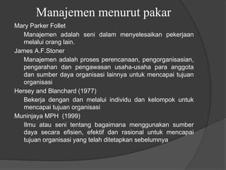 Manajemen menurut pakar
Mary Parker Follet
Manajemen adalah seni dalam menyelesaikan pekerjaan
melalui orang lain.
James A.F.Stoner
Manajemen adalah proses perencanaan, pengorganisasian,
pengarahan dan pengawasan usaha-usaha para anggota
dan sumber daya organisasi lainnya untuk mencapai tujuan
organisasi
Hersey and Blanchard (1977)
Bekerja dengan dan melalui individu dan kelompok untuk
mencapai tujuan organisasi
Muninjaya MPH (1999)
Ilmu atau seni tentang bagaimana menggunakan sumber
daya secara efisien, efektif dan rasional untuk mencapai
tujuan organisasi yang telah ditetapkan sebelumnya
 