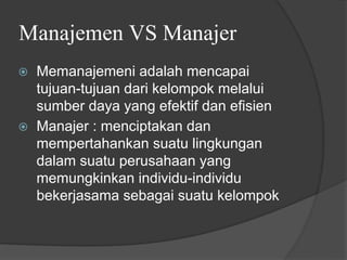 Manajemen VS Manajer
⦿ Memanajemeni adalah mencapai
tujuan-tujuan dari kelompok melalui
sumber daya yang efektif dan efisien
⦿ Manajer : menciptakan dan
mempertahankan suatu lingkungan
dalam suatu perusahaan yang
memungkinkan individu-individu
bekerjasama sebagai suatu kelompok
 