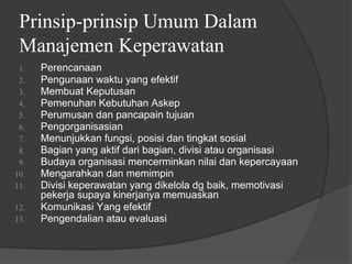 Prinsip-prinsip Umum Dalam
Manajemen Keperawatan
1. Perencanaan
2. Pengunaan waktu yang efektif
3. Membuat Keputusan
4. Pemenuhan Kebutuhan Askep
5. Perumusan dan pancapain tujuan
6. Pengorganisasian
7. Menunjukkan fungsi, posisi dan tingkat sosial
8. Bagian yang aktif dari bagian, divisi atau organisasi
9. Budaya organisasi mencerminkan nilai dan kepercayaan
10. Mengarahkan dan memimpin
11. Divisi keperawatan yang dikelola dg baik, memotivasi
pekerja supaya kinerjanya memuaskan
12. Komunikasi Yang efektif
13. Pengendalian atau evaluasi
 