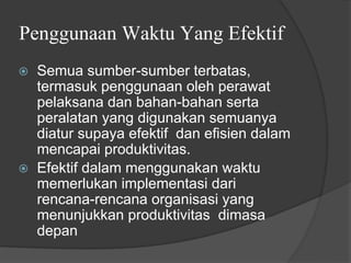 Penggunaan Waktu Yang Efektif
⦿ Semua sumber-sumber terbatas,
termasuk penggunaan oleh perawat
pelaksana dan bahan-bahan serta
peralatan yang digunakan semuanya
diatur supaya efektif dan efisien dalam
mencapai produktivitas.
⦿ Efektif dalam menggunakan waktu
memerlukan implementasi dari
rencana-rencana organisasi yang
menunjukkan produktivitas dimasa
depan
 