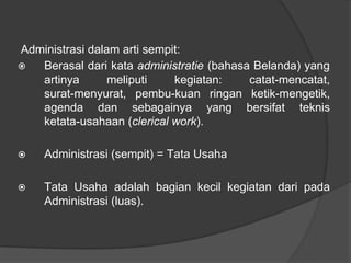 Administrasi dalam arti sempit:
⦿ Berasal dari kata administratie (bahasa Belanda) yang
artinya meliputi kegiatan: catat-mencatat,
surat-menyurat, pembu-kuan ringan ketik-mengetik,
agenda dan sebagainya yang bersifat teknis
ketata-usahaan (clerical work).
⦿ Administrasi (sempit) = Tata Usaha
⦿ Tata Usaha adalah bagian kecil kegiatan dari pada
Administrasi (luas).
 
