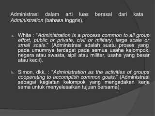 a. White : “Administration is a process common to all group
effort, public or private, civil or military, large scale or
small scale.” (Administrasi adalah suatu proses yang
pada umumnya terdapat pada semua usaha kelompok,
negara atau swasta, sipil atau militer, usaha yang besar
atau kecil).
b. Simon, dkk, : “Administration as the activities of groups
cooperating to accomplish common goals.” (Administrasi
sebagai kegiatan kelompok yang mengadakan kerja
sama untuk menyelesaikan tujuan bersama).
Administrasi dalam arti luas berasal dari kata
Administration (bahasa Inggris).
 