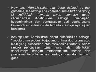 · Newman: “Administration has been defined as the
guidance, leadership and control of the effort of a group
of individuals towards some common goal.”
(Administrasi didefinisikan sebagai bimbingan,
kepemimpinan dan pengawasan dari usaha-usaha
kelompok individu-individu terhadap tercapainya tujuan
bersama).
c. Kesimpulan: Administrasi dapat didefinisikan sebagai
"keseluruhan proses kerjasama antara dua orang atau
lebih yang didasarkan atas rasionalitas tertentu dalam
rangka pencapaian tujuan yang telah ditentukan
sebelumnya dengan memanfaatkan sarana dan
prasarana tertentu secara berdaya guna dan berhasil
guna"
 