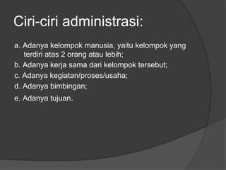 Ciri-ciri administrasi:
a. Adanya kelompok manusia, yaitu kelompok yang
terdiri atas 2 orang atau lebih;
b. Adanya kerja sama dari kelompok tersebut;
c. Adanya kegiatan/proses/usaha;
d. Adanya bimbingan;
e. Adanya tujuan.
 