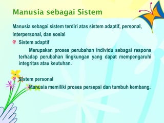 Manusia sebagai Sistem
Manusia sebagai sistem terdiri atas sistem adaptif, personal,
interpersonal, dan sosial
Sistem adaptif
Merupakan proses perubahan individu sebagai respons
terhadap perubahan lingkungan yang dapat mempengaruhi
integritas atau keutuhan.
Sistem personal
Manusia memiliki proses persepsi dan tumbuh kembang.
 