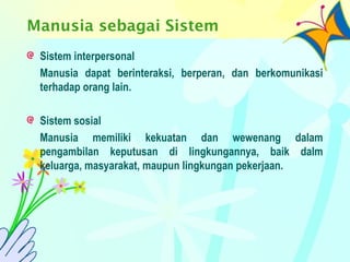Manusia sebagai Sistem
Sistem interpersonal
Manusia dapat berinteraksi, berperan, dan berkomunikasi
terhadap orang lain.
Sistem sosial
Manusia memiliki kekuatan dan wewenang dalam
pengambilan keputusan di lingkungannya, baik dalm
keluarga, masyarakat, maupun lingkungan pekerjaan.
 