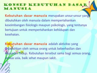 Konsep kebutuhan dasar
manusia
Kebutuhan dasar manusia merupakan unsur-unsur yang
dibutuhkan oleh manusia dalam mempertahankan
keseimbangan fisiologis maupun psikologis, yang tentunya
bertujuan untuk mempertahankan kehidupan dan
kesehatan.
Kebutuhan dasar manusia adalah aktivitas yang
Dibutuhkan oleh semua orang untuk keberhasilan dan
kepuasan hidup. Kebutuhan tersebut sama bagi semua orang,
semua usia, baik sehat maupun sakit.
 