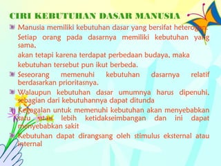 CIRI KEBUTUHAN DASAR MANUSIA
Manusia memiliki kebutuhan dasar yang bersifat heterogen.
Setiap orang pada dasarnya memiliki kebutuhan yang
sama,
akan tetapi karena terdapat perbedaan budaya, maka
kebutuhan tersebut pun ikut berbeda.
Seseorang memenuhi kebutuhan dasarnya relatif
berdasarkan prioritasnya.
Walaupun kebutuhan dasar umumnya harus dipenuhi,
sebagian dari kebutuhannya dapat ditunda
Kegagalan untuk memenuhi kebutuhan akan menyebabkan
satu atau lebih ketidakseimbangan dan ini dapat
menyebabkan sakit
Kebutuhan dapat dirangsang oleh stimulus eksternal atau
internal
 