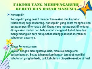 FAKTOR YANG MEMPENGARUHI
KEBUTUHAN DASAR MANUSIA
Konsep diri
Konsep diri yang positif memberikan makna dan keutuhan
(wholeness) bagi seseorang. Konsep diri yang sehat menghasilkan
perasaan positif terhadap diri. Orang yang merasa positif tentang
dirinya akan mudah berubah, mudah mengenali kebutuhan dan
mengembangkan cara hidup sehat sehingga mudah memenuhi
kebutuhan dasarnya.
Tahap Perkembangan
Sejalan dengan meningkatnya usia, manusia mengalami
perkembangan. Setiap tahap perkembangan tersebut memiliki
kebutuhan yang berbeda, baik kebutuhan bio-psiko-sosio-spiritual
 