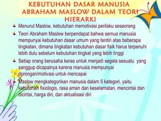 KEBUTUHAN DASAR MANUSIA
ABRAHAM MASLOW DALAM TEORI
HIERARKI
Menurut Maslow, kebutuhan memotivasi perilaku seseorang
Teori Abraham Maslow berpendapat bahwa semua manusia
mempunyai kebutuhan dasar umum yang terdiri atas beberapa
tingkatan, dimana tingkatan kebutuhan dasar fisik harus terpenuhi
lebih dulu sebelum kebutuhan tingkat yang lebih tinggi
Setiap orang berusaha keras untuk menjadi segala sesuatu yang
sanggup dicapainya karena manusia mempunyai
dorongan/motivasi untuk mencapai
Maslow mengkategorikan manusia dalam 5 kategori, yaitu
kebutuhan fisiologis, rasa aman dan keselamatan, mencintai dan
dicintai, harga diri, dan aktualisasi diri
 