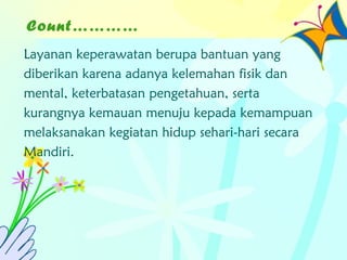 Count…………
Layanan keperawatan berupa bantuan yang
diberikan karena adanya kelemahan fisik dan
mental, keterbatasan pengetahuan, serta
kurangnya kemauan menuju kepada kemampuan
melaksanakan kegiatan hidup sehari-hari secara
Mandiri.
 