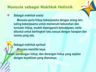 Manusia sebagai Makhluk Holistik
Sebagai makhluk sosial
Manusia perlu hidup bekerjasama dengan orang lain,
saling bekerjasama untuk memenuhi kebutuhan dan
tuntutan hidup, mudah dipengaruhi kebudayaan, serta
dituntut untuk bertingkah laku sesuai dengan harapan dan
norma yang ada.
Sebagai makhluk spritual
Manusia memiliki keya
kinan, pandangan hidup, dan dorongan hidup yang sejalan
dengan keyakinan yang dianutnya.
 