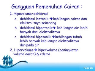 Page 26
Gangguan Pemenuhan Cairan :
1. Hipovolume/dehidrasi
a. dehidrasi isotonik kehilangan cairan dan
elektrolitnya seimbang
b. dehidrasi hipertonik kehilangan air lebih
banyak dari elektrolitnya
c. dehidrasi hipotonik kehilangan tubuh
lebih banyak kehilangan elektrolitnya
daripada air
2. Hipervolume hipervolume (peningkatan
volume darah) & edema
 
