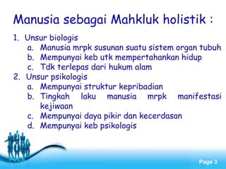 Page 3
Manusia sebagai Mahkluk holistik :
1. Unsur biologis
a. Manusia mrpk susunan suatu sistem organ tubuh
b. Mempunyai keb utk mempertahankan hidup
c. Tdk terlepas dari hukum alam
2. Unsur psikologis
a. Mempunyai struktur kepribadian
b. Tingkah laku manusia mrpk manifestasi
kejiwaan
c. Mempunyai daya pikir dan kecerdasan
d. Mempunyai keb psikologis
 