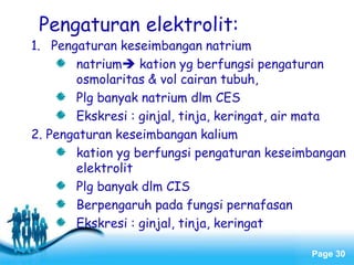 Page 30
Pengaturan elektrolit:
1. Pengaturan keseimbangan natrium
natrium kation yg berfungsi pengaturan
osmolaritas & vol cairan tubuh,
Plg banyak natrium dlm CES
Ekskresi : ginjal, tinja, keringat, air mata
2. Pengaturan keseimbangan kalium
kation yg berfungsi pengaturan keseimbangan
elektrolit
Plg banyak dlm CIS
Berpengaruh pada fungsi pernafasan
Ekskresi : ginjal, tinja, keringat
 
