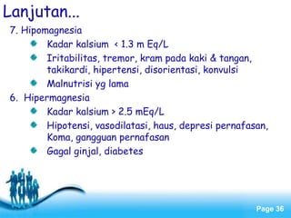 Page 36
Lanjutan...
7. Hipomagnesia
Kadar kalsium < 1.3 m Eq/L
Iritabilitas, tremor, kram pada kaki & tangan,
takikardi, hipertensi, disorientasi, konvulsi
Malnutrisi yg lama
6. Hipermagnesia
Kadar kalsium > 2.5 mEq/L
Hipotensi, vasodilatasi, haus, depresi pernafasan,
Koma, gangguan pernafasan
Gagal ginjal, diabetes
 