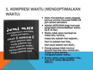 1. KOMPRESI WAKTU (MENGOPTIMALKAN
WAKTU)
 Alloh memberikan waktu kepada
semua ummat manusia SAMA 24
jam sehari semalam.
 Adalah KERUGIAN bagi manusia
yang tidak memanfaatkan waktu
(Q.S. Al-Asr).
 Waktu tidak akan kembali ke
masa lalu, karena..
masa lalu adalah hari sejarah..
Hari ini adalah hari kita..
Hari esok adalah hari Alloh..
 Orang sukses tidak muncul
secara tiba-tiba atau kebetulan..
Tetapi ia lahir karena
mengoptimalkan waktu.
 Bukan waktu yang mengatur kita..
Tapi KITA YANG MENGATUR
WAKTU.
 